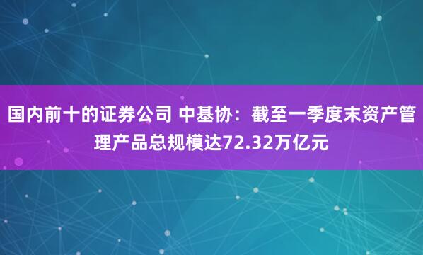 国内前十的证券公司 中基协：截至一季度末资产管理产品总规模达72.32万亿元
