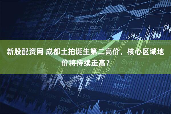 新股配资网 成都土拍诞生第二高价，核心区域地价将持续走高？
