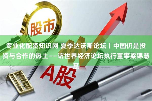 专业化配资知识网 夏季达沃斯论坛丨中国仍是投资与合作的热土——访世界经济论坛执行董事梁锦慧