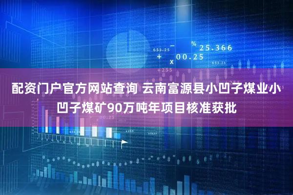 配资门户官方网站查询 云南富源县小凹子煤业小凹子煤矿90万吨年项目核准获批