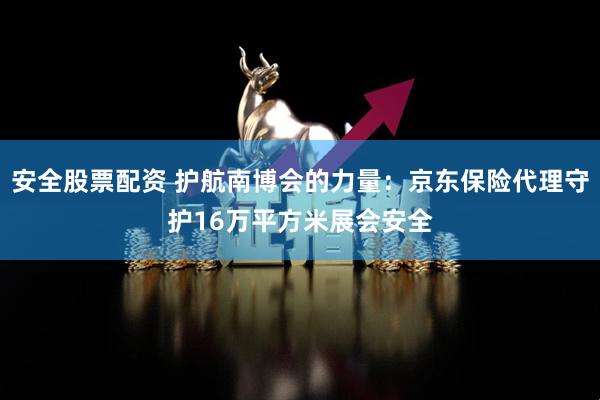 安全股票配资 护航南博会的力量：京东保险代理守护16万平方米展会安全