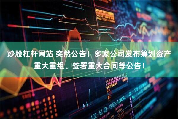 炒股杠杆网站 突然公告！多家公司发布筹划资产重大重组、签署重大合同等公告！
