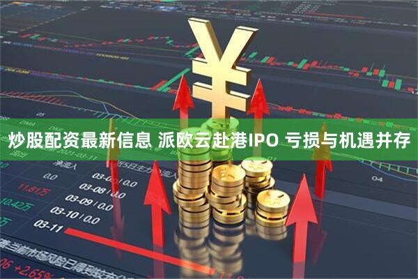 炒股配资最新信息 派欧云赴港IPO 亏损与机遇并存