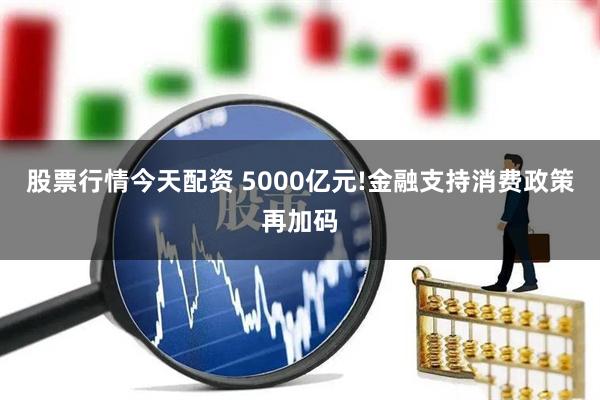 股票行情今天配资 5000亿元!金融支持消费政策再加码
