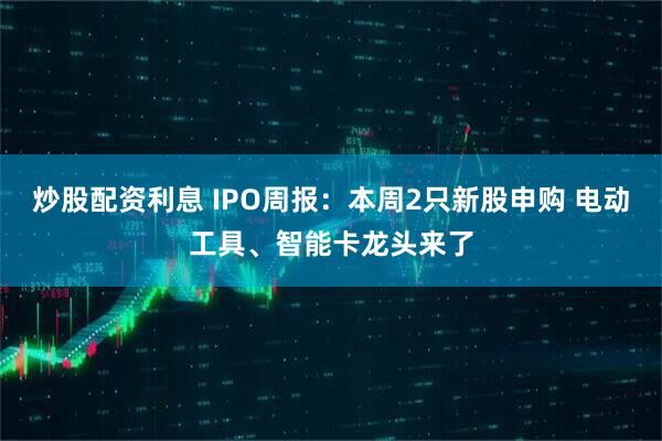 炒股配资利息 IPO周报：本周2只新股申购 电动工具、智能卡龙头来了