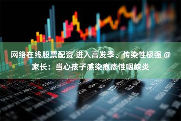 网络在线股票配资 进入高发季、传染性极强 @家长：当心孩子感染疱疹性咽峡炎