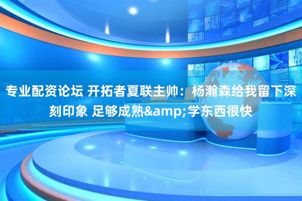 专业配资论坛 开拓者夏联主帅：杨瀚森给我留下深刻印象 足够成熟&学东西很快