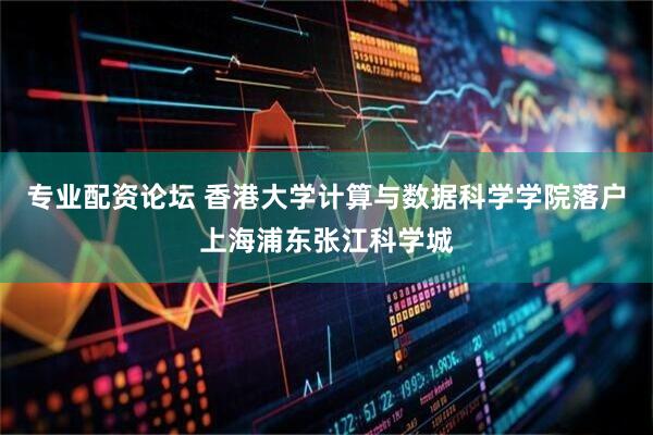 专业配资论坛 香港大学计算与数据科学学院落户上海浦东张江科学城