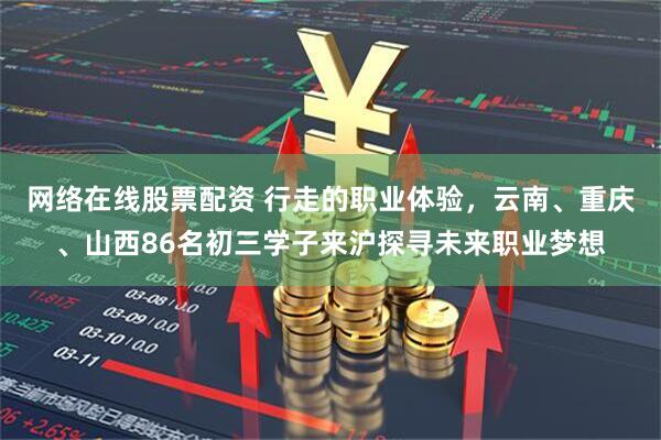 网络在线股票配资 行走的职业体验，云南、重庆、山西86名初三学子来沪探寻未来职业梦想