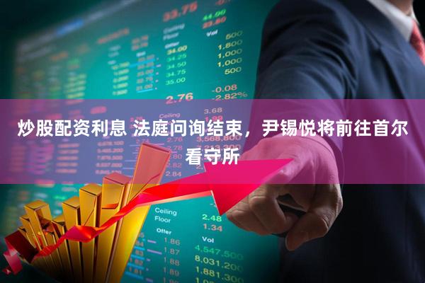 炒股配资利息 法庭问询结束，尹锡悦将前往首尔看守所
