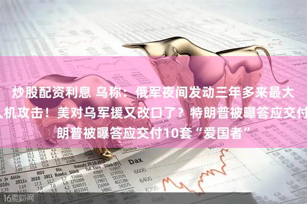 炒股配资利息 乌称：俄军夜间发动三年多来最大规模导弹和无人机攻击！美对乌军援又改口了？特朗普被曝答应交付10套“爱国者”