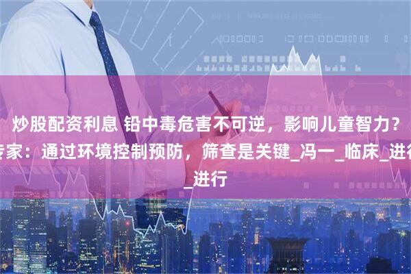 炒股配资利息 铅中毒危害不可逆，影响儿童智力？专家：通过环境控制预防，筛查是关键_冯一_临床_进行