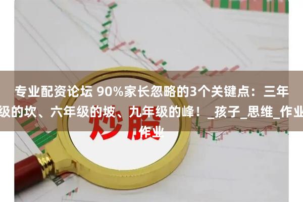 专业配资论坛 90%家长忽略的3个关键点：三年级的坎、六年级的坡、九年级的峰！_孩子_思维_作业