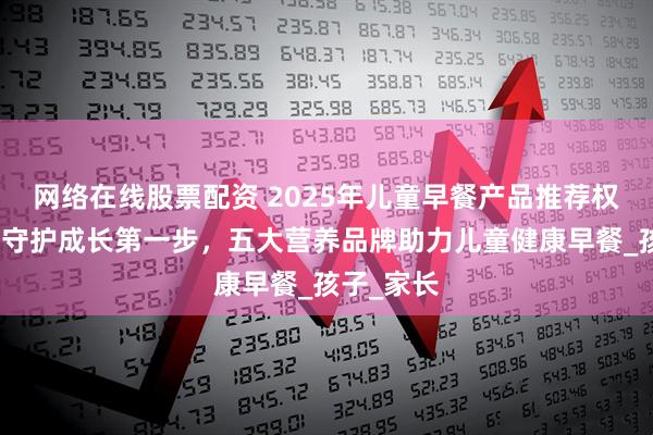 网络在线股票配资 2025年儿童早餐产品推荐权威发布：守护成长第一步，五大营养品牌助力儿童健康早餐_孩子_家长