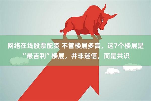 网络在线股票配资 不管楼层多高，这7个楼层是“最吉利”楼层，并非迷信，而是共识