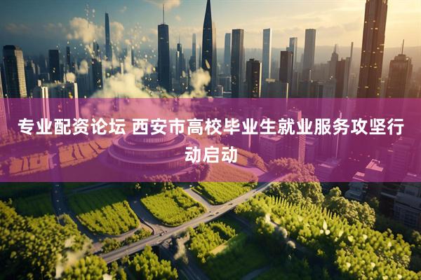 专业配资论坛 西安市高校毕业生就业服务攻坚行动启动