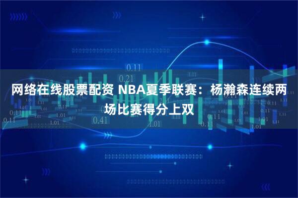 网络在线股票配资 NBA夏季联赛：杨瀚森连续两场比赛得分上双