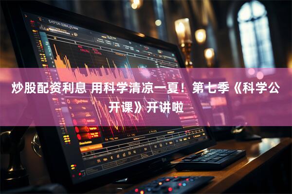 炒股配资利息 用科学清凉一夏！第七季《科学公开课》开讲啦