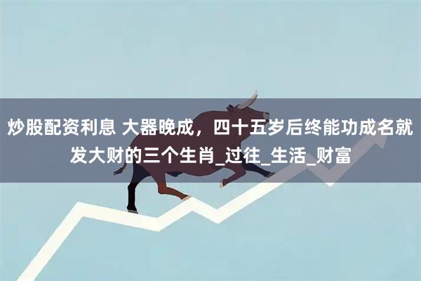 炒股配资利息 大器晚成，四十五岁后终能功成名就发大财的三个生肖_过往_生活_财富