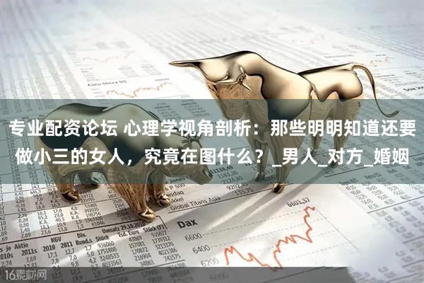 专业配资论坛 心理学视角剖析：那些明明知道还要做小三的女人，究竟在图什么？_男人_对方_婚姻