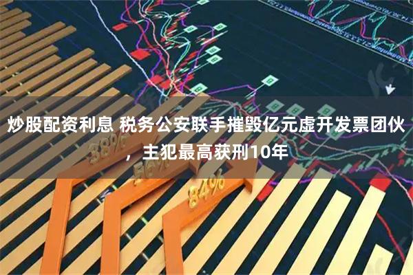 炒股配资利息 税务公安联手摧毁亿元虚开发票团伙，主犯最高获刑10年