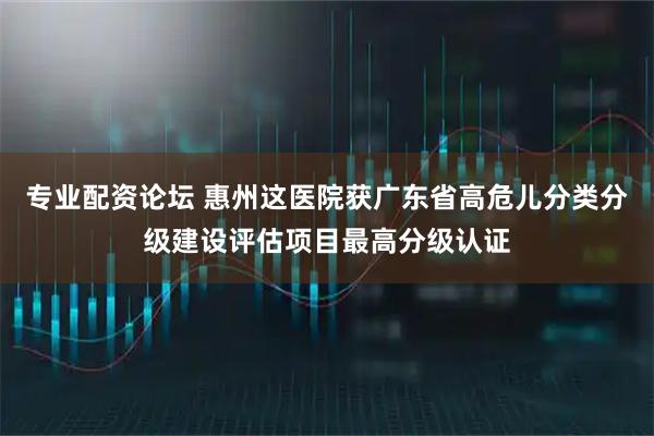专业配资论坛 惠州这医院获广东省高危儿分类分级建设评估项目最高分级认证