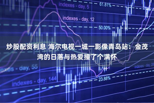 炒股配资利息 海尔电视一城一影像青岛站：金茂湾的日落与热爱撞了个满怀