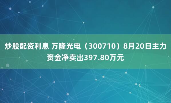 炒股配资利息 万隆光电（300710）8月20日主力资金净卖出397.80万元