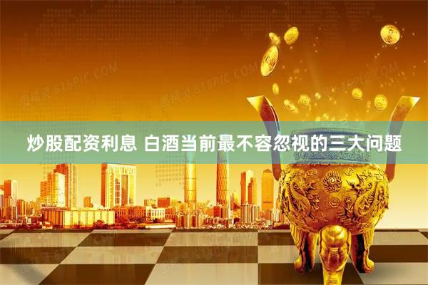 炒股配资利息 白酒当前最不容忽视的三大问题