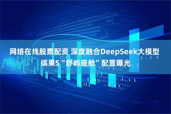 网络在线股票配资 深度融合DeepSeek大模型 缤果S“舒屿座舱”配置曝光