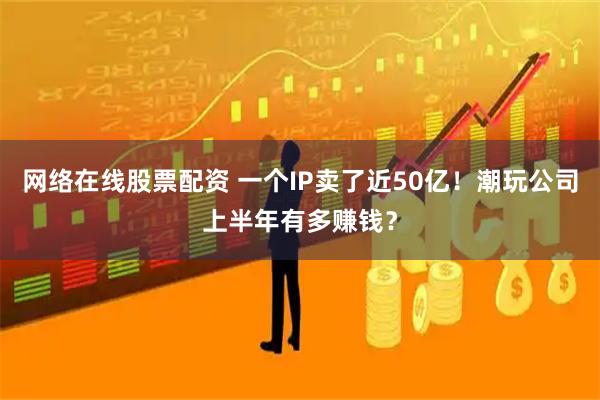 网络在线股票配资 一个IP卖了近50亿！潮玩公司上半年有多赚钱？