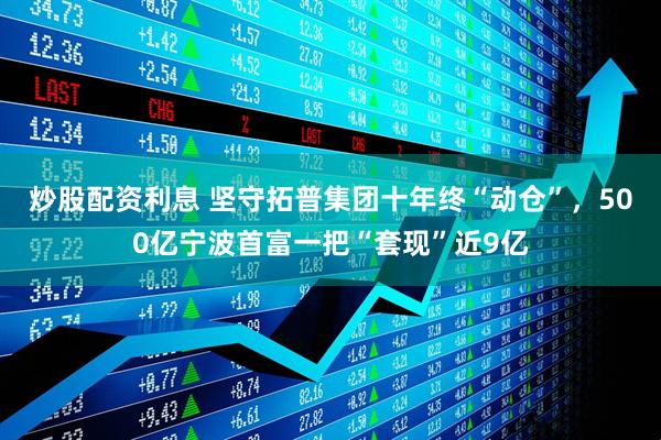 炒股配资利息 坚守拓普集团十年终“动仓”，500亿宁波首富一把“套现”近9亿
