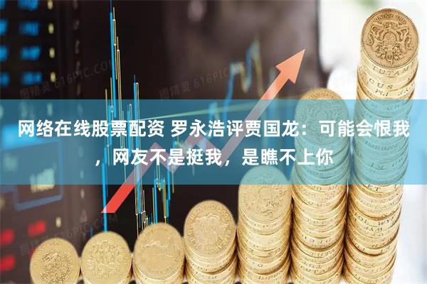 网络在线股票配资 罗永浩评贾国龙：可能会恨我，网友不是挺我，是瞧不上你