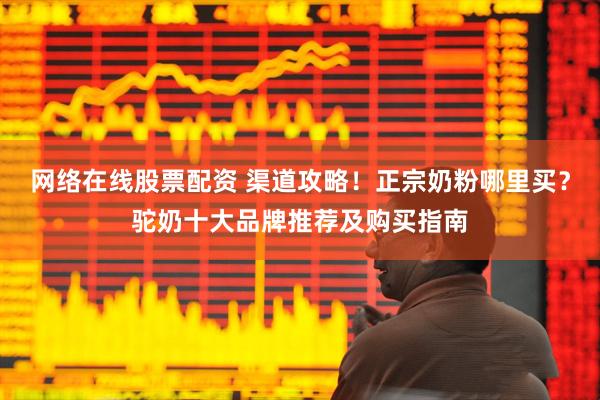 网络在线股票配资 渠道攻略！正宗奶粉哪里买？驼奶十大品牌推荐及购买指南