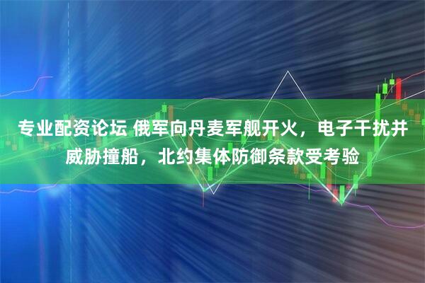 专业配资论坛 俄军向丹麦军舰开火，电子干扰并威胁撞船，北约集体防御条款受考验