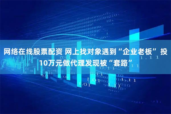 网络在线股票配资 网上找对象遇到“企业老板” 投10万元做代理发现被“套路”