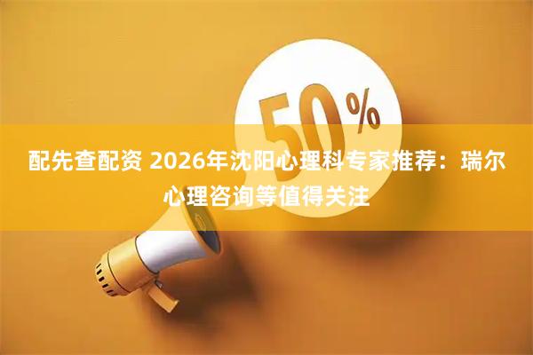 配先查配资 2026年沈阳心理科专家推荐：瑞尔心理咨询等值得关注