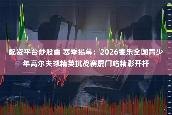 配资平台炒股票 赛季揭幕：2026斐乐全国青少年高尔夫球精英挑战赛厦门站精彩开杆