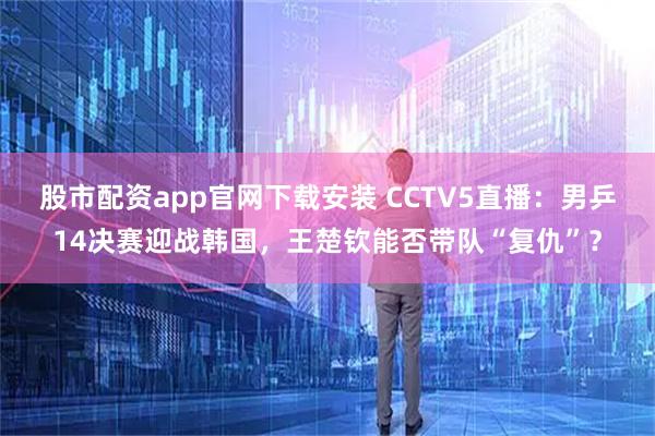 股市配资app官网下载安装 CCTV5直播：男乒14决赛迎战韩国，王楚钦能否带队“复仇”？