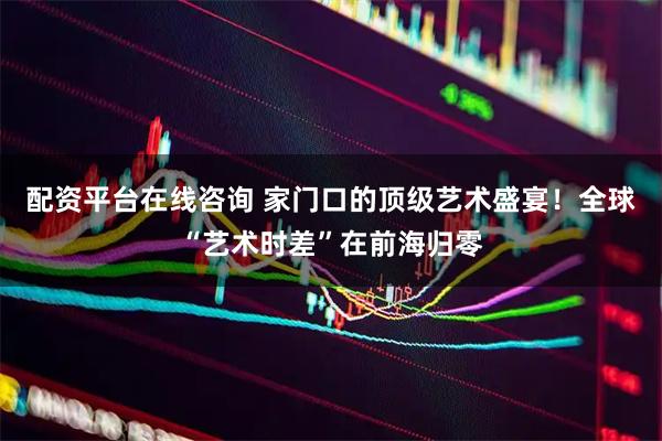配资平台在线咨询 家门口的顶级艺术盛宴！全球“艺术时差”在前海归零